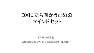 DXに立ち向かうための
マインドセット
BASE株式会社
上級執行役員 SVP of Development 藤川真一
 
