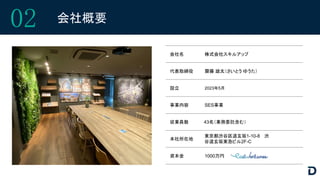 会社名 株式会社スキルアップ
代表取締役 齋藤 雄太（さいとう ゆうた）
設立 2023年5月
事業内容 SES事業
従業員数 43名（業務委託含む）
本社所在地
東京都渋谷区道玄坂1-10-8 渋
谷道玄坂東急ビル2F-C
02 会社概要
資本金 1000万円
 