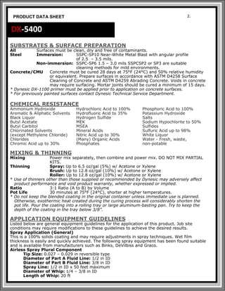 SUBSTRATES & SURFACE PREPARATION
All Surfaces must be clean, dry and free of contaminants.
Steel Immersion: SSPC-SP10 Near-White Metal Blast with angular profile
of 2.5 – 3.5 mils.
Non-immersion: SSPC-SP6 1.5 – 3.0 mils SSPCSP2 or SP3 are suitable
cleaning methods for mild environments.
Concrete/CMU Concrete must be cured 28 days at 75°F (24°C) and 50% relative humidity
or equivalent. Prepare surfaces in accordance with ASTM D4258 Surface
Cleaning of Concrete and ASTM D4259 Abrading Concrete. Voids in concrete
may require surfacing. Mortar joints should be cured a minimum of 15 days.
* Dynesic DX-1100 primer must be applied prior to application on concrete surfaces.
* For previously painted surfaces contact Dynesic Technical Service Department.
CHEMICAL RESISTANCE
Ammonium Hydroxide Hydrochloric Acid to 100% Phosphoric Acid to 100%
Aromatic & Aliphatic Solvents Hydrofluoric Acid to 35% Potassium Hydroxide
Black Liquor Hydrogen Sulfide Salts
Butyl Acetate MEK Sodium Hypochlorite to 50%
Butyl Carbitol MSEA Sulfides
Chlorinated Solvents Mineral Acids Sulfuric Acid up to 98%
(except Methylene Chloride) Nitric Acid up to 30% White Liquor
Chlorides (Many) Organic Acids Water - Fresh, waste,
Chromic Acid up to 30% Phosphates non-potable
MIXING & THINNING
Mixing Power mix separately, then combine and power mix. DO NOT MIX PARTIAL
KITS.
Thinning Spray: Up to 6.5 oz/gal (5%) w/ Acetone or Xylene
Brush: Up to 12.8 oz/gal (10%) w/ Acetone or Xylene
Roller: Up to 12.8 oz/gal (10%) w/ Acetone or Xylene
* Use of thinners other than those supplied or recommended by Dynesic may adversely affect
product performance and void product warranty, whether expressed or implied.
Ratio 3:1 Ratio (A to B) by Volume
Pot Life 30 minutes at 75°F (24°C), shorter at higher temperatures.
* Do not keep the blended coating in the original container unless immediate use is planned.
Otherwise, exothermic heat created during the curing process will considerably shorten the
pot life. Pour the coating into a rolling tray or large aluminum-basting pan. Try to keep the
depth of the coating in the tray below 3/8”.
APPLICATION EQUIPMENT GUIDELINES
Listed below are general equipment guidelines for the application of this product. Job site
conditions may require modifications to these guidelines to achieve the desired results.
Spray Application (General)
This is a 100% solids coating and may require adjustments in spray techniques. Wet film
thickness is easily and quickly achieved. The following spray equipment has been found suitable
and is available from manufacturers such as Binks, DeVilbiss and Graco.
Airless Spray Plural Component
Tip Size: 0.027 – 0.029 in reversible type
Diameter of Part A Fluid Line: 1/2 in ID
Diameter of Part B Fluid Line: 3/8 in ID
Spray Line: 1/2 in ID x 50 feet maximum
Diameter of Whip: 1/4 – 3/8 in ID
Length of Whip: 20 ft
2.
PRODUCT DATA SHEET
DX-5400
 