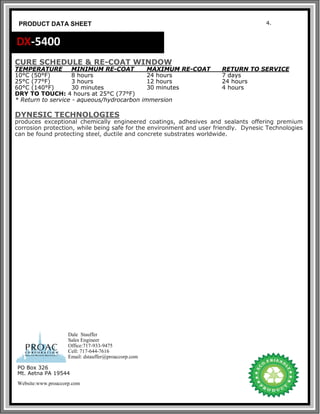 4.
PRODUCT DATA SHEET
DX-5400
CURE SCHEDULE & RE-COAT WINDOW
TEMPERATURE MINIMUM RE-COAT MAXIMUM RE-COAT RETURN TO SERVICE
10°C (50°F) 8 hours 24 hours 7 days
25°C (77°F) 3 hours 12 hours 24 hours
60°C (140°F) 30 minutes 30 minutes 4 hours
DRY TO TOUCH: 4 hours at 25°C (77°F)
* Return to service - aqueous/hydrocarbon immersion
DYNESIC TECHNOLOGIES
produces exceptional chemically engineered coatings, adhesives and sealants offering premium
corrosion protection, while being safe for the environment and user friendly. Dynesic Technologies
can be found protecting steel, ductile and concrete substrates worldwide.
PO Box 326
Mt. Aetna PA 19544
Website:www.proaccorp.com
Dale Stauffer
Sales Engineer
Office:717-933-9475
Cell: 717-644-7616
Email: dstauffer@proaccorp.com
 