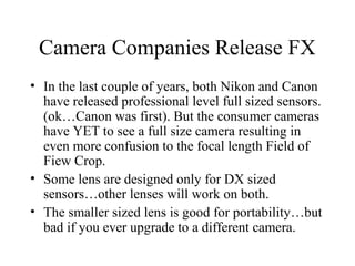 Camera Companies Release FX
• In the last couple of years, both Nikon and Canon
have released professional level full sized sensors.
(ok…Canon was first). But the consumer cameras
have YET to see a full size camera resulting in
even more confusion to the focal length Field of
Fiew Crop.
• Some lens are designed only for DX sized
sensors…other lenses will work on both.
• The smaller sized lens is good for portability…but
bad if you ever upgrade to a different camera.
 