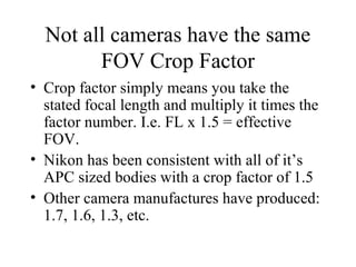 Not all cameras have the same
FOV Crop Factor
• Crop factor simply means you take the
stated focal length and multiply it times the
factor number. I.e. FL x 1.5 = effective
FOV.
• Nikon has been consistent with all of it’s
APC sized bodies with a crop factor of 1.5
• Other camera manufactures have produced:
1.7, 1.6, 1.3, etc.
 