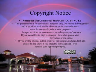 Copyright Notice
• Attribution-NonCommercial-ShareAlike CC BY-NC-SA
• This presentation is for educational purposes only. No money is being made
and is provided with similar allowances for other educators
to use for non-profit, educational purposes.
• Images are from various sources, including many of my own.
If you would like to high res images I have shot, please visit
www.DrewLoker.com for various work online.
• If you are the original author of any of the samples, pictures, text, etc.
please let me know if you object to the usage and I will
remove your material promptly.
Photo by Drew Loker
 