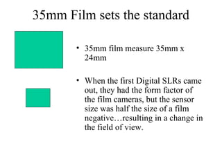 35mm Film sets the standard
• 35mm film measure 35mm x
24mm
• When the first Digital SLRs came
out, they had the form factor of
the film cameras, but the sensor
size was half the size of a film
negative…resulting in a change in
the field of view.
 