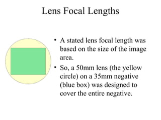Lens Focal Lengths
• A stated lens focal length was
based on the size of the image
area.
• So, a 50mm lens (the yellow
circle) on a 35mm negative
(blue box) was designed to
cover the entire negative.
 