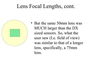 Lens Focal Lengths, cont.
• But the same 50mm lens was
MUCH larger than the DX
sized sensors. So, what the
user saw (I.e. field of view)
was similar to that of a longer
lens, specifically, a 75mm
lens.
 