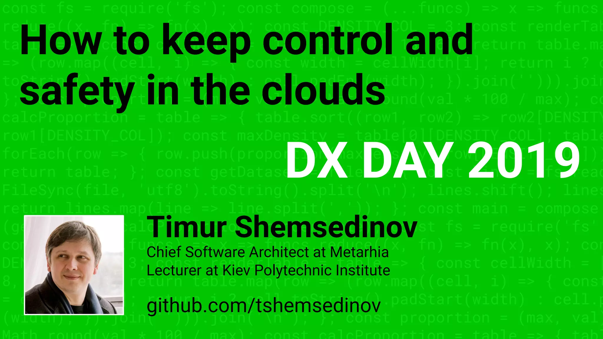 const fs = require('fs'); const compose = (...funcs) => x => funcs.
reduce((x, fn) => fn(x), x); const DENSITY_COL = 3; const renderTab
table => { const cellWidth = [18, 10, 8, 8, 18, 6]; return table.ma
=> (row.map((cell, i) => { const width = cellWidth[i]; return i ? c
toString().padStart(width) : cell.padEnd(width); }).join(''))).join
}; const proportion = (max, val) => Math.round(val * 100 / max); co
calcProportion = table => { table.sort((row1, row2) => row2[DENSITY
row1[DENSITY_COL]); const maxDensity = table[0][DENSITY_COL]; table
forEach(row => { row.push(proportion(maxDensity, row[DENSITY_COL]))
return table; }; const getDataset = file => { const lines = fs.read
FileSync(file, 'utf8').toString().split('n'); lines.shift(); lines
return lines.map(line => line.split(',')); }; const main = compose
(getDataset, calcProportion, renderTable); const fs = require('fs'
compose = (...funcs) => x => funcs.reduce((x, fn) => fn(x), x); con
DENSITY_COL = 3; const renderTable = table => { const cellWidth = [
8, 8, 18, 6]; return table.map(row => (row.map((cell, i) => { const
= cellWidth[i]; return i ? cell.toString().padStart(width) : cell.p
(width); }).join(''))).join('n'); }; const proportion = (max, val)
How to keep control and
safety in the clouds
Timur Shemsedinov
github.com/tshemsedinov
Chief Software Architect at Metarhia
Lecturer at Kiev Polytechnic Institute
DX DAY 2019
 