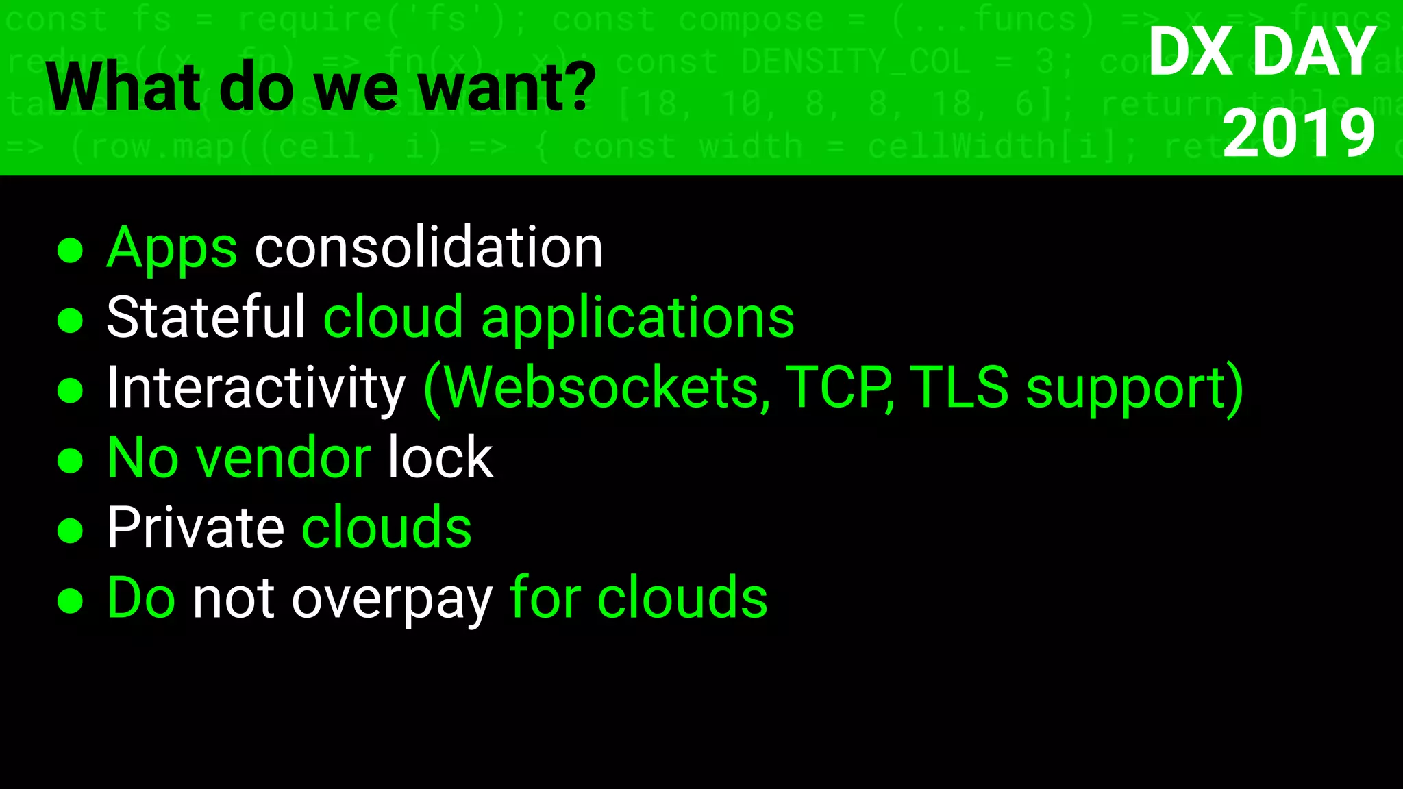 const fs = require('fs'); const compose = (...funcs) => x => funcs.
reduce((x, fn) => fn(x), x); const DENSITY_COL = 3; const renderTab
table => { const cellWidth = [18, 10, 8, 8, 18, 6]; return table.ma
=> (row.map((cell, i) => { const width = cellWidth[i]; return i ? c
What do we want?
● Apps consolidation
● Stateful cloud applications
● Interactivity (Websockets, TCP, TLS support)
● No vendor lock
● Private clouds
● Do not overpay for clouds
DX DAY
2019
 