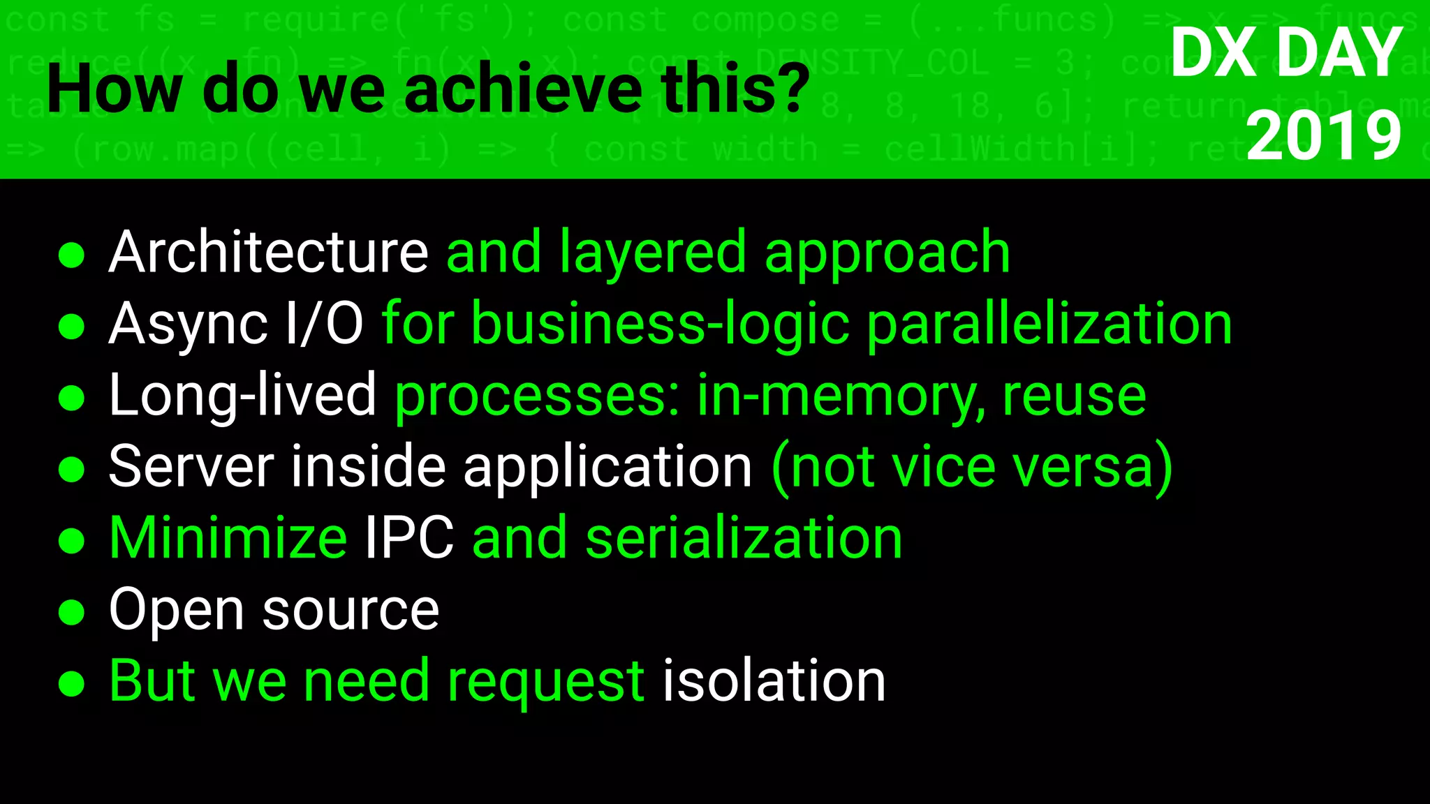 ● Architecture and layered approach
● Async I/O for business-logic parallelization
● Long-lived processes: in-memory, reuse
● Server inside application (not vice versa)
● Minimize IPC and serialization
● Open source
● But we need request isolation
const fs = require('fs'); const compose = (...funcs) => x => funcs.
reduce((x, fn) => fn(x), x); const DENSITY_COL = 3; const renderTab
table => { const cellWidth = [18, 10, 8, 8, 18, 6]; return table.ma
=> (row.map((cell, i) => { const width = cellWidth[i]; return i ? c
How do we achieve this?
DX DAY
2019
 