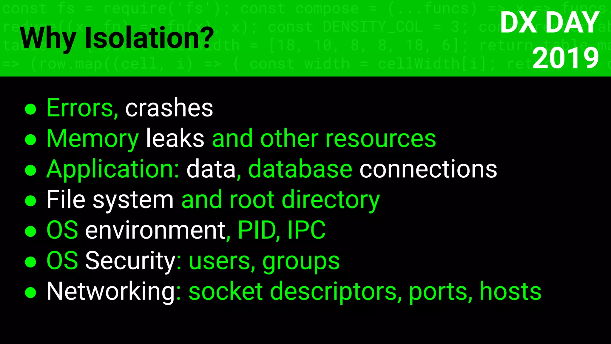 const fs = require('fs'); const compose = (...funcs) => x => funcs.
reduce((x, fn) => fn(x), x); const DENSITY_COL = 3; const renderTab
table => { const cellWidth = [18, 10, 8, 8, 18, 6]; return table.ma
=> (row.map((cell, i) => { const width = cellWidth[i]; return i ? c
Why Isolation?
● Errors, crashes
● Memory leaks and other resources
● Application: data, database connections
● File system and root directory
● OS environment, PID, IPC
● OS Security: users, groups
● Networking: socket descriptors, ports, hosts
DX DAY
2019
 
