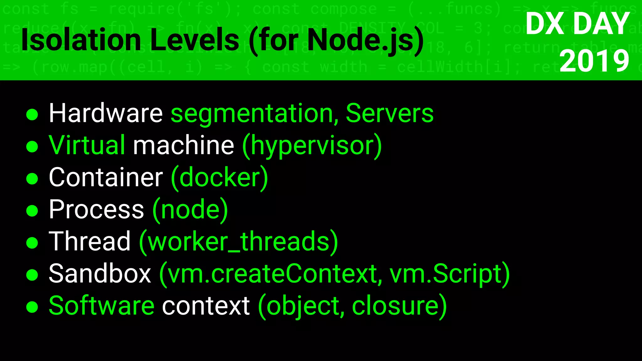 const fs = require('fs'); const compose = (...funcs) => x => funcs.
reduce((x, fn) => fn(x), x); const DENSITY_COL = 3; const renderTab
table => { const cellWidth = [18, 10, 8, 8, 18, 6]; return table.ma
=> (row.map((cell, i) => { const width = cellWidth[i]; return i ? c
Isolation Levels (for Node.js)
● Hardware segmentation, Servers
● Virtual machine (hypervisor)
● Container (docker)
● Process (node)
● Thread (worker_threads)
● Sandbox (vm.createContext, vm.Script)
● Software context (object, closure)
DX DAY
2019
 