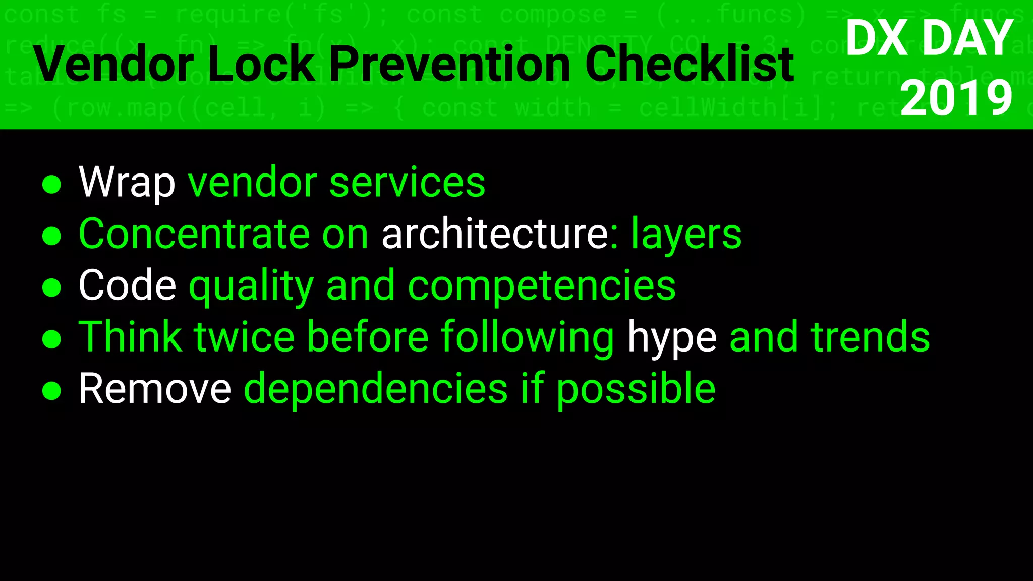 const fs = require('fs'); const compose = (...funcs) => x => funcs.
reduce((x, fn) => fn(x), x); const DENSITY_COL = 3; const renderTab
table => { const cellWidth = [18, 10, 8, 8, 18, 6]; return table.ma
=> (row.map((cell, i) => { const width = cellWidth[i]; return i ? c
Vendor Lock Prevention Checklist
● Wrap vendor services
● Concentrate on architecture: layers
● Code quality and competencies
● Think twice before following hype and trends
● Remove dependencies if possible
DX DAY
2019
 