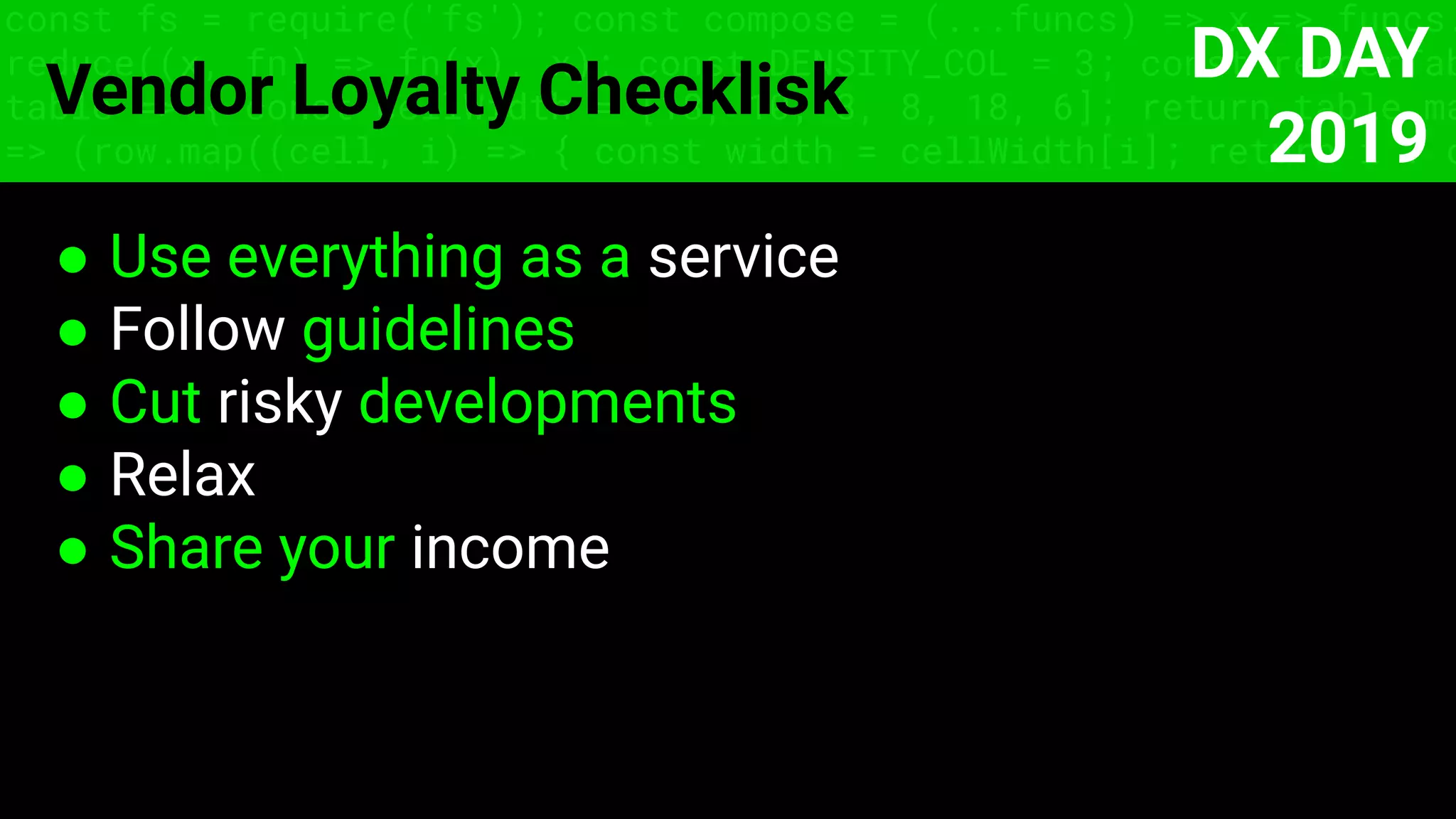 const fs = require('fs'); const compose = (...funcs) => x => funcs.
reduce((x, fn) => fn(x), x); const DENSITY_COL = 3; const renderTab
table => { const cellWidth = [18, 10, 8, 8, 18, 6]; return table.ma
=> (row.map((cell, i) => { const width = cellWidth[i]; return i ? c
Vendor Loyalty Checklisk
● Use everything as a service
● Follow guidelines
● Сut risky developments
● Relax
● Share your income
DX DAY
2019
 