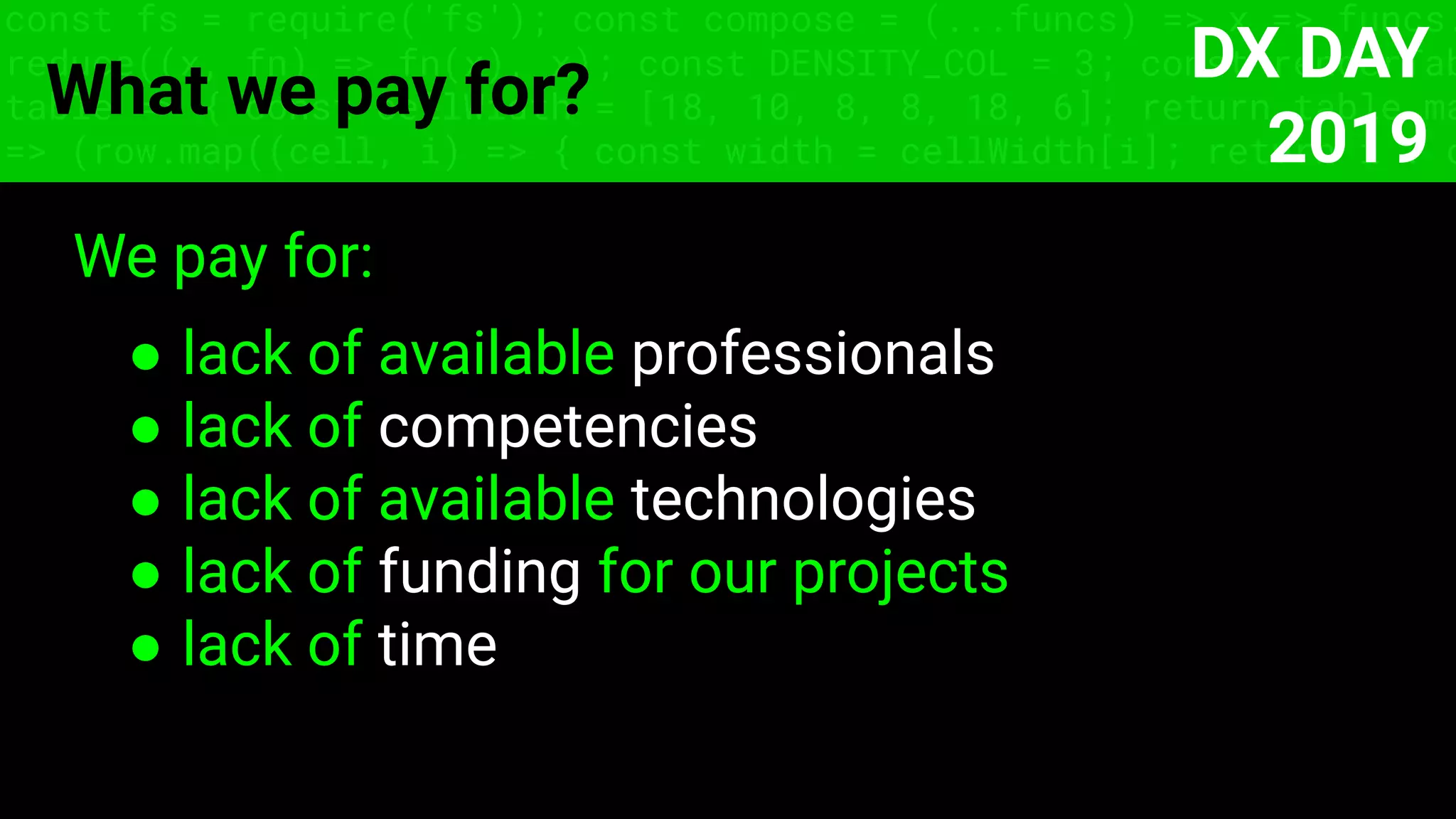 const fs = require('fs'); const compose = (...funcs) => x => funcs.
reduce((x, fn) => fn(x), x); const DENSITY_COL = 3; const renderTab
table => { const cellWidth = [18, 10, 8, 8, 18, 6]; return table.ma
=> (row.map((cell, i) => { const width = cellWidth[i]; return i ? c
What we pay for?
We pay for:
● lack of available professionals
● lack of competencies
● lack of available technologies
● lack of funding for our projects
● lack of time
DX DAY
2019
 
