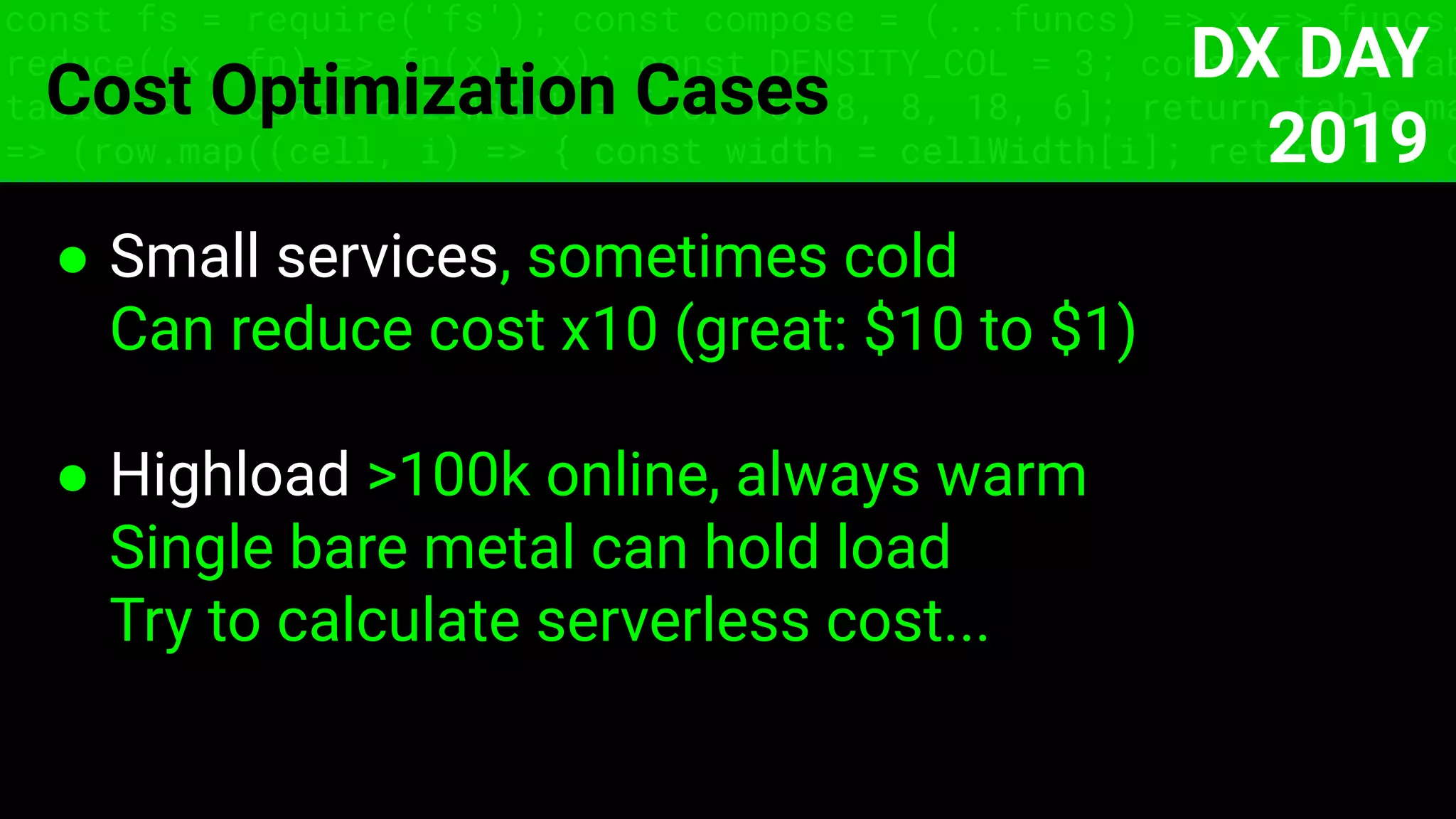 const fs = require('fs'); const compose = (...funcs) => x => funcs.
reduce((x, fn) => fn(x), x); const DENSITY_COL = 3; const renderTab
table => { const cellWidth = [18, 10, 8, 8, 18, 6]; return table.ma
=> (row.map((cell, i) => { const width = cellWidth[i]; return i ? c
Cost Optimization Cases
● Small services, sometimes cold
Can reduce cost x10 (great: $10 to $1)
● Highload >100k online, always warm
Single bare metal can hold load
Try to calculate serverless cost...
DX DAY
2019
 