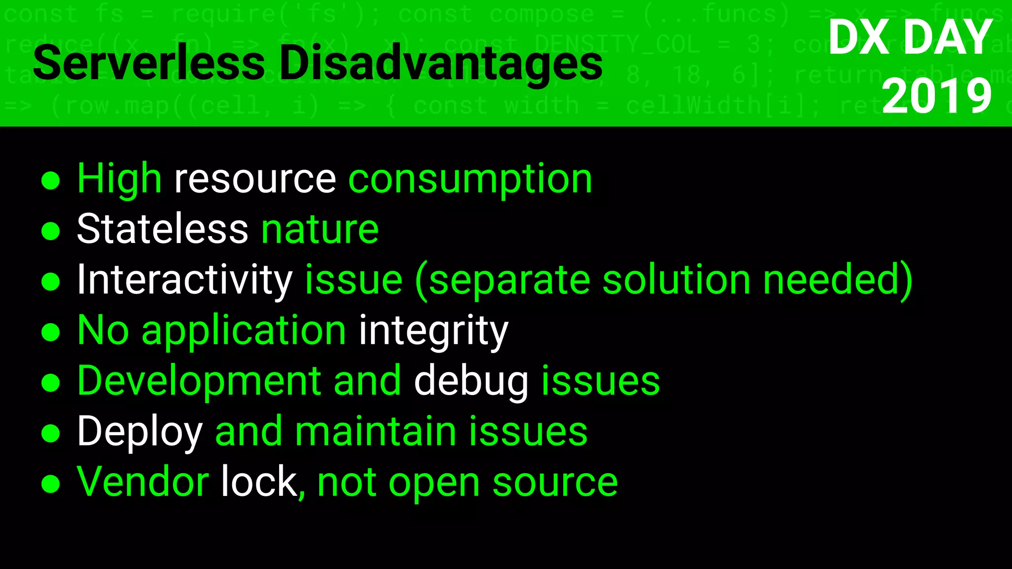 const fs = require('fs'); const compose = (...funcs) => x => funcs.
reduce((x, fn) => fn(x), x); const DENSITY_COL = 3; const renderTab
table => { const cellWidth = [18, 10, 8, 8, 18, 6]; return table.ma
=> (row.map((cell, i) => { const width = cellWidth[i]; return i ? c
Serverless Disadvantages
● High resource consumption
● Stateless nature
● Interactivity issue (separate solution needed)
● No application integrity
● Development and debug issues
● Deploy and maintain issues
● Vendor lock, not open source
DX DAY
2019
 
