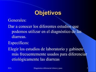 Objetivos Generales: Dar a conocer los diferentes estudios que podemos utilizar en el diagnóstico de las diarreas. Específicos: Elegir los estudios de laboratorio y gabinete más frecuentemente usados para diferenciar etiológicamente las diarreas 