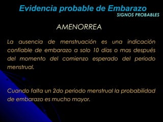 AMENORREAAMENORREA
La ausencia de menstruación es una indicaciónLa ausencia de menstruación es una indicación
confiable de embarazo a solo 10 días o mas despuésconfiable de embarazo a solo 10 días o mas después
del momento del comienzo esperado del periododel momento del comienzo esperado del periodo
menstrual.menstrual.
Cuando falta un 2do periodo menstrual la probabilidadCuando falta un 2do periodo menstrual la probabilidad
de embarazo es mucho mayor.de embarazo es mucho mayor.
SIGNOS PROBABLESSIGNOS PROBABLES
Evidencia probable de EmbarazoEvidencia probable de Embarazo
 