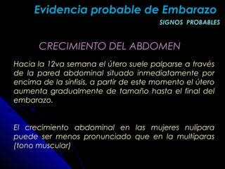 CRECIMIENTO DEL ABDOMENCRECIMIENTO DEL ABDOMEN
Hacia la 12va semana el útero suele palparse a través
de la pared abdominal situado inmediatamente por
encima de la sínfisis, a partir de este momento el útero
aumenta gradualmente de tamaño hasta el final del
embarazo.
El crecimiento abdominal en las mujeres nulípara
puede ser menos pronunciado que en la multíparas
(tono muscular)
Evidencia probable de EmbarazoEvidencia probable de Embarazo
SIGNOS PROBABLESSIGNOS PROBABLES
 