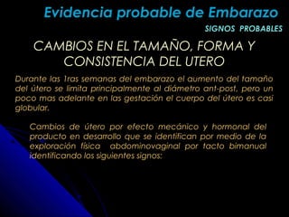 CAMBIOS EN EL TAMAÑO, FORMA YCAMBIOS EN EL TAMAÑO, FORMA Y
CONSISTENCIA DEL UTEROCONSISTENCIA DEL UTERO
Durante las 1ras semanas del embarazo el aumento del tamaño
del útero se limita principalmente al diámetro ant-post, pero un
poco mas adelante en las gestación el cuerpo del útero es casi
globular.
Evidencia probable de EmbarazoEvidencia probable de Embarazo
SIGNOS PROBABLESSIGNOS PROBABLES
Cambios de útero por efecto mecánico y hormonal del
producto en desarrollo que se identifican por medio de la
exploración física abdominovaginal por tacto bimanual
identificando los siguientes signos:
 