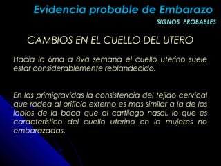 CAMBIOS EN EL CUELLO DEL UTEROCAMBIOS EN EL CUELLO DEL UTERO
Hacia la 6ma a 8va semana el cuello uterino suele
estar considerablemente reblandecido.
En las primigravidas la consistencia del tejido cervical
que rodea al orificio externo es mas similar a la de los
labios de la boca que al cartílago nasal, lo que es
característico del cuello uterino en la mujeres no
embarazadas.
Evidencia probable de EmbarazoEvidencia probable de Embarazo
SIGNOS PROBABLESSIGNOS PROBABLES
 