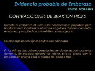 CONTRACCIONES DE BRAXTON HICKSCONTRACCIONES DE BRAXTON HICKS
Durante el embarazo el útero sufre contracciones palpables pero
habitualmente indoloras a intervalos irregulares. Pueden aumentar
en numero y amplitud cuando el útero es masajeado.
Sin embargo no son signos positivos de embarazo.
En los últimos días del embarazo la frecuencia de las contracciones
aumenta, en especial durante las noche. Esto se asocia con la
preparación uterina para el trabajo de parto o fase 1.
Evidencia probable de EmbarazoEvidencia probable de Embarazo
SIGNOS PROBABLESSIGNOS PROBABLES
 