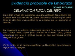 DELINIACION FISICA DEL FETODELINIACION FISICA DEL FETO
En la 2da mitad del embarazo pueden palparse los reborde del
cuerpo fetal a través de la pared abdominal materna y el perfil
fetal se identifica mas fácilmente a medida que se aproxima el
termino.
En ocasiones los miomas subserosos pueden tener un tamaño y
una forma tales como para simular la cabeza fetal, partes
pequeñas del feto o ambas cosas, lo que provocara errores
diagnósticos graves.
Por lo tanto, no se puede establecer un Dx positivo de embarazo
a partir de este signo.
Evidencia probable de EmbarazoEvidencia probable de Embarazo
SIGNOS PROBABLESSIGNOS PROBABLES
 