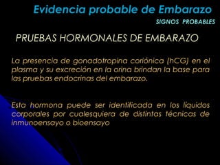 Evidencia probable de EmbarazoEvidencia probable de Embarazo
SIGNOS PROBABLESSIGNOS PROBABLES
PRUEBAS HORMONALES DE EMBARAZOPRUEBAS HORMONALES DE EMBARAZO
La presencia de gonadotropina coriónica (hCG) en el
plasma y su excreción en la orina brindan la base para
las pruebas endocrinas del embarazo.
Esta hormona puede ser identificada en los líquidos
corporales por cualesquiera de distintas técnicas de
inmunoensayo o bioensayo
 
