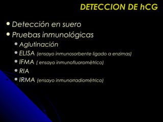 DETECCION DE hCGDETECCION DE hCG
 Detección en sueroDetección en suero
 Pruebas inmunológicasPruebas inmunológicas
AglutinaciónAglutinación
ELISAELISA (ensayo inmunosorbente ligado a enzimas)(ensayo inmunosorbente ligado a enzimas)
IFMAIFMA ( ensayo inmunofluoromètrico)( ensayo inmunofluoromètrico)
RIARIA
IRMAIRMA (ensayo inmunorradiomètrico)(ensayo inmunorradiomètrico)
 