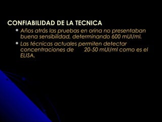 CONFIABILIDAD DE LA TECNICACONFIABILIDAD DE LA TECNICA
 Años atrás las pruebas en orina no presentabanAños atrás las pruebas en orina no presentaban
buena sensibilidad, determinando 600 mUI/ml.buena sensibilidad, determinando 600 mUI/ml.
 Las técnicas actuales permiten detectarLas técnicas actuales permiten detectar
concentraciones de 20-50 mUI/ml como es elconcentraciones de 20-50 mUI/ml como es el
ELISA.ELISA.
 