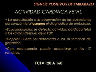 ACTIVIDAD CARDIACA FETALACTIVIDAD CARDIACA FETAL
• La auscultación o la observación de las pulsaciones
del corazón fetal asegura el diagnostico de embarazo.
•Ecocardiografía: se detecta actividad cardiaca fetal
a los 48 días después de la FUR.
•Doppler: Puede ser detectada a las 10 semanas de
gestación.
•Con estetoscopio puede detectarse a las 17
semanas.
FCF= 120 A 160
SIGNOS POSITIVOS DE EMBARAZOSIGNOS POSITIVOS DE EMBARAZO
 