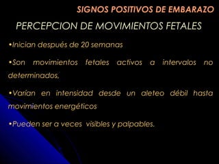 PERCEPCION DE MOVIMIENTOS FETALESPERCEPCION DE MOVIMIENTOS FETALES
•Inician después de 20 semanas
•Son movimientos fetales activos a intervalos no
determinados,
•Varían en intensidad desde un aleteo débil hasta
movimientos energéticos
•Pueden ser a veces visibles y palpables.
SIGNOS POSITIVOS DE EMBARAZOSIGNOS POSITIVOS DE EMBARAZO
 