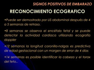RECONOCIMIENTO ECOGRAFICORECONOCIMIENTO ECOGRAFICO
SIGNOS POSITIVOS DE EMBARAZOSIGNOS POSITIVOS DE EMBARAZO
•Puede ser demostrado por US abdominal después de 4
a 5 semanas de retraso.
•8 semanas se observa el encéfalo fetal y se puede
detectar la actividad cardiaca utilizando ecografía
doppler
•12 semanas la longitud coronilla-nalgas es predictiva
de edad gestacional con un margen de error de 4 días
•14 semanas es posible identificar la cabeza y el torax
del feto..
 