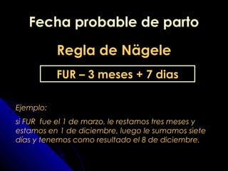 Fecha probable de partoFecha probable de parto
Regla de NägeleRegla de Nägele
FUR – 3 meses + 7 dias
Ejemplo:
si FUR fue el 1 de marzo, le restamos tres meses y
estamos en 1 de diciembre, luego le sumamos siete
días y tenemos como resultado el 8 de diciembre.
 