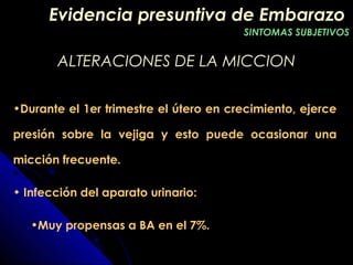 ALTERACIONES DE LA MICCIONALTERACIONES DE LA MICCION
•Durante el 1er trimestre el útero en crecimiento, ejerce
presión sobre la vejiga y esto puede ocasionar una
micción frecuente.
• Infección del aparato urinario:
•Muy propensas a BA en el 7%.
Evidencia presuntiva de EmbarazoEvidencia presuntiva de Embarazo
SINTOMAS SUBJETIVOSSINTOMAS SUBJETIVOS
 