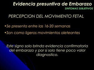 PERCEPCION DEL MOVIMIENTO FETALPERCEPCION DEL MOVIMIENTO FETAL
•Se presenta entre las 16-20 semanas
•Son como ligeros movimientos aleteantes
Este signo solo brinda evidencia confirmatoria
del embarazo y por si solo tiene poco valor
diagnostico.
Evidencia presuntiva de EmbarazoEvidencia presuntiva de Embarazo
SINTOMAS SUBJETIVOSSINTOMAS SUBJETIVOS
 