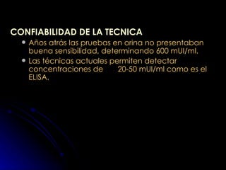 CONFIABILIDAD DE LA TECNICA Años atrás las pruebas en orina no presentaban buena sensibilidad, determinando 600 mUI/ml. Las técnicas actuales permiten detectar concentraciones de  20-50 mUI/ml como es el ELISA. 