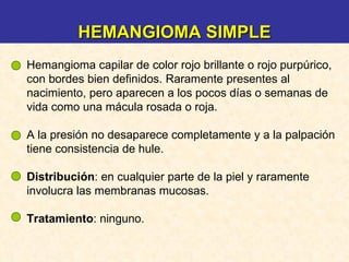 Hemangioma capilar de color rojo brillante o rojo purpúrico, con bordes bien definidos. Raramente presentes al nacimiento, pero aparecen a los pocos días o semanas de vida como una mácula rosada o roja. A la presión no desaparece completamente y a la palpación tiene consistencia de hule. Distribución : en cualquier parte de la piel y raramente involucra las membranas mucosas. Tratamiento : ninguno. HEMANGIOMA SIMPLE 