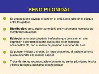 Es una pequeña cavidad o seno en el área sacra justo en el pliegue entre los glúteos. Distribución : en cualquier parte de la piel y raramente involucra las membranas mucosas. Etiología:   anomalía congénita inofensiva que consisten en una depresión o cavidad pequeña que puede estar asociada, ocasionalmente, con aumento de pilosidad alrededor del área.  Se pueden infectar y drenar. En raras ocasiones, el tracto o seno se puede extender a la médula espinal.  Tratamiento :  es recomendable mantener los senos pilonidales limpios y libres de restos, mediante el baño regular  SENO PILONIDAL 