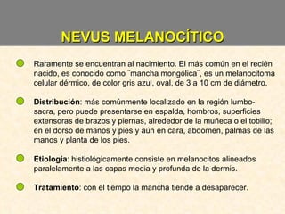 NEVUS MELANOCÍTICO Raramente se encuentran al nacimiento. El más común en el recién nacido, es conocido como ¨mancha mongólica¨, es un melanocitoma celular dérmico, de color gris azul, oval, de 3 a 10 cm de diámetro. Distribución : más comúnmente localizado en la región lumbo-sacra, pero puede presentarse en espalda, hombros, superficies extensoras de brazos y piernas, alrededor de la muñeca o el tobillo; en el dorso de manos y pies y aún en cara, abdomen, palmas de las manos y planta de los pies. Etiología : histiológicamente consiste en melanocitos alineados paralelamente a las capas media y profunda de la dermis. Tratamiento : con el tiempo la mancha tiende a desaparecer. 