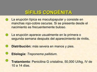 SÍFILIS CONGÉNITA La erupción típica es maculopapular y consiste en manchas rojo-cobre oscuras. Si se presenta desde el nacimiento es frecuentemente buloso. La erupción aparece usualmente en la primera o segunda semana después del aparecimiento de rinitis. Distribución:  más severa en manos y pies. Etiología:   Treponema pallidum . Tratamiento : Penicilina G cristalina, 50,000 UI/kg, IV de 10 a 14 días. 