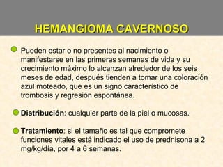 HEMANGIOMA CAVERNOSO Pueden estar o no presentes al nacimiento o manifestarse en las primeras semanas de vida y su crecimiento máximo lo alcanzan alrededor de los seis meses de edad, después tienden a tomar una coloración azul moteado, que es un signo característico de trombosis y regresión espontánea. Distribución : cualquier parte de la piel o mucosas. Tratamiento : si el tamaño es tal que compromete funciones vitales está indicado el uso de prednisona a 2 mg/kg/día, por 4 a 6 semanas. 