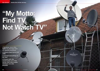 DXer REPORT                     Satellite DXer DX-Ralf, Germany




“My Motto:
Find TV,
Not Watch TV”

•	Receives more than
8000 TV channels from
41 satellite positions
•	Collects feed horns and
LNBs
•	Learned everything on
his own
•	Proved with the
construction of a milk
carton dish that simple
solutions are also
possible


246 TELE-satellite International — The World‘s Largest Digital TV Trade Magazine — 06-07-08/2012 — www.TELE-satellite.com   www.TELE-satellite.com — 06-07-08/2012 — TELE-satellite International — 全球发行量最大的数字电视杂志   247
 