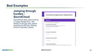 24@keshinpoint
Bad Examples
Jumping through
hurdles -
SoundCloud
SoundCloud asks users to fill up
a 3 page Google form, with
details on the app idea, before
awarding the API key. Waiting
period is typically 2 weeks
 