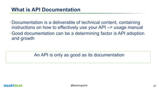 27@keshinpoint
What is API Documentation
•Documentation is a deliverable of technical content, containing
instructions on how to effectively use your API –> usage manual
•Good documentation can be a determining factor is API adoption
and growth
An API is only as good as its documentation
 