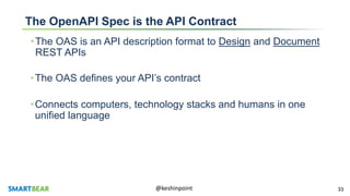 33@keshinpoint
The OpenAPI Spec is the API Contract
•The OAS is an API description format to Design and Document
REST APIs
•The OAS defines your API’s contract
•Connects computers, technology stacks and humans in one
unified language
 