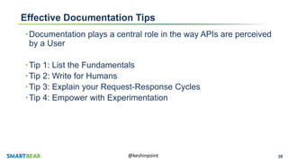 38@keshinpoint
Effective Documentation Tips
•Documentation plays a central role in the way APIs are perceived
by a User
•Tip 1: List the Fundamentals
•Tip 2: Write for Humans
•Tip 3: Explain your Request-Response Cycles
•Tip 4: Empower with Experimentation
 