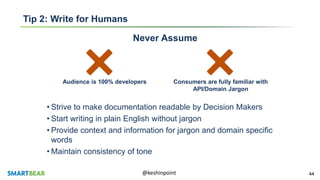 44@keshinpoint
Tip 2: Write for Humans
Never Assume
Audience is 100% developers Consumers are fully familiar with
API/Domain Jargon
• Strive to make documentation readable by Decision Makers
• Start writing in plain English without jargon
• Provide context and information for jargon and domain specific
words
• Maintain consistency of tone
 
