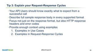 46@keshinpoint
Tip 3: Explain your Request-Response Cycles
•Your API Users should know exactly what to expect from a
successful call
•Describe full sample response body in every supported format
•Focus not just on the response format, but also HTTP response
headers and error codes
•Provide enough context using examples
1. Examples in Use Cases
2. Examples in Request-Response Cycles
 
