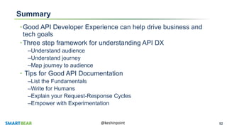 52@keshinpoint
Summary
•Good API Developer Experience can help drive business and
tech goals
•Three step framework for understanding API DX
–Understand audience
–Understand journey
–Map journey to audience
• Tips for Good API Documentation
–List the Fundamentals
–Write for Humans
–Explain your Request-Response Cycles
–Empower with Experimentation
 
